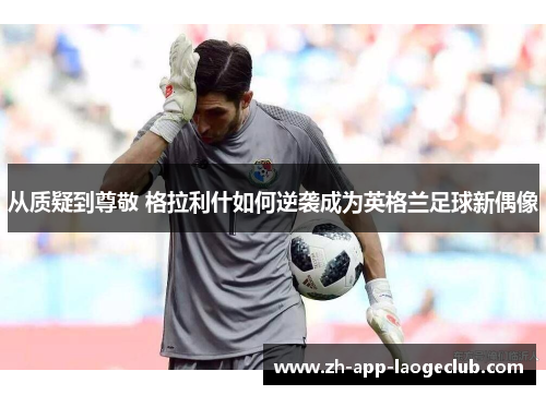 从质疑到尊敬 格拉利什如何逆袭成为英格兰足球新偶像