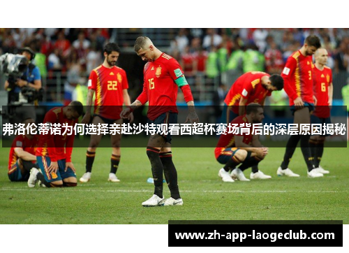 弗洛伦蒂诺为何选择亲赴沙特观看西超杯赛场背后的深层原因揭秘