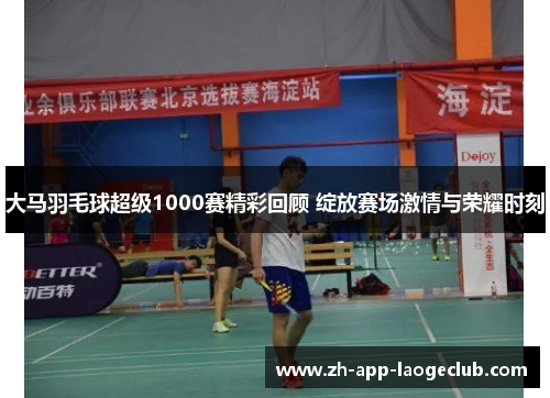大马羽毛球超级1000赛精彩回顾 绽放赛场激情与荣耀时刻