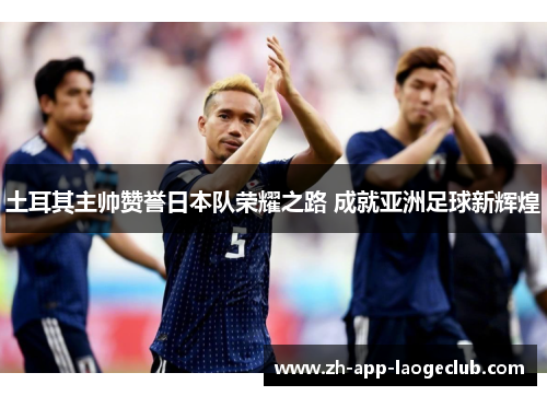 土耳其主帅赞誉日本队荣耀之路 成就亚洲足球新辉煌