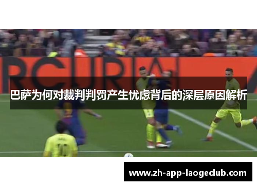 巴萨为何对裁判判罚产生忧虑背后的深层原因解析