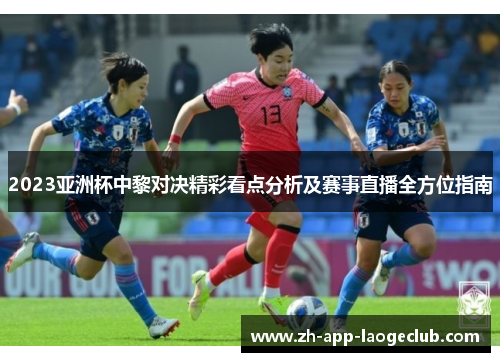 2023亚洲杯中黎对决精彩看点分析及赛事直播全方位指南