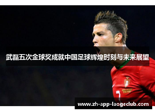 武磊五次金球奖成就中国足球辉煌时刻与未来展望