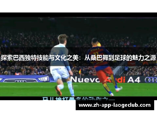 探索巴西独特技能与文化之美：从桑巴舞到足球的魅力之源