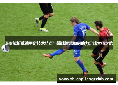 深度解析莫德里奇技术特点与踢球智慧如何助力足球大师之路