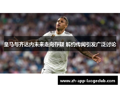 皇马与齐达内未来走向存疑 解约传闻引发广泛讨论