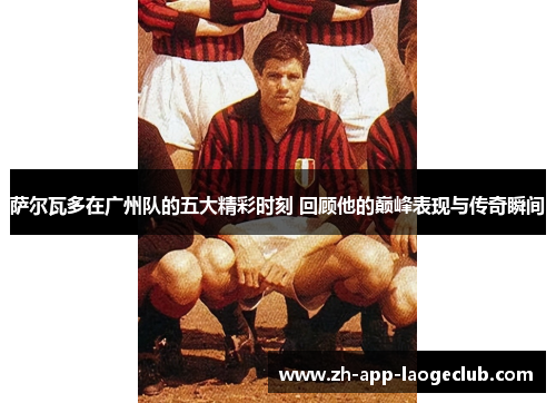 萨尔瓦多在广州队的五大精彩时刻 回顾他的巅峰表现与传奇瞬间