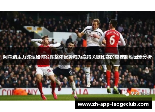 阿森纳主力阵型如何发挥整体优势成为赢得关键比赛的重要制胜因素分析