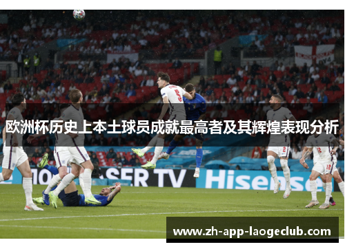 欧洲杯历史上本土球员成就最高者及其辉煌表现分析 欧洲杯历史上本土球员成就最高者及其辉煌表现分析