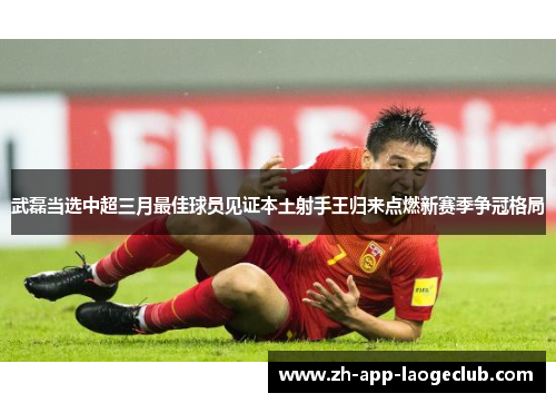 武磊当选中超三月最佳球员见证本土射手王归来点燃新赛季争冠格局