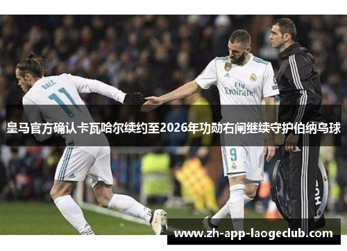 皇马官方确认卡瓦哈尔续约至2026年功勋右闸继续守护伯纳乌球