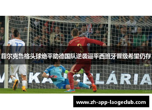 菲尔克鲁格头球绝平助德国队逆袭逼平西班牙晋级希望仍存