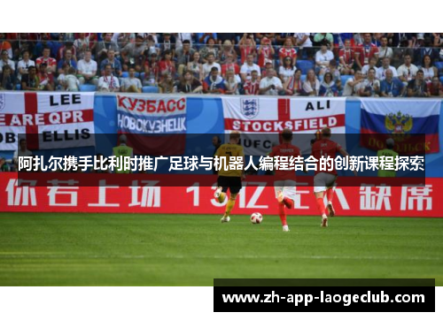 阿扎尔携手比利时推广足球与机器人编程结合的创新课程探索 阿扎尔携手比利时推广足球与机器人编程结合的创新课程探索