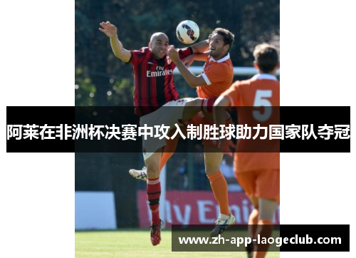 阿莱在非洲杯决赛中攻入制胜球助力国家队夺冠 阿莱在非洲杯决赛中攻入制胜球助力国家队夺冠