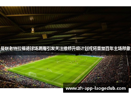曼联老特拉福德球场漏雨引发关注维修升级计划或将重塑百年主场形象 曼联老特拉福德球场漏雨引发关注维修升级计划或将重塑百年主场形象